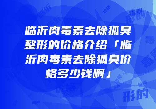 临沂肉毒素去除狐臭整形的价格介绍「临沂肉毒素去除狐臭价格多少钱啊」