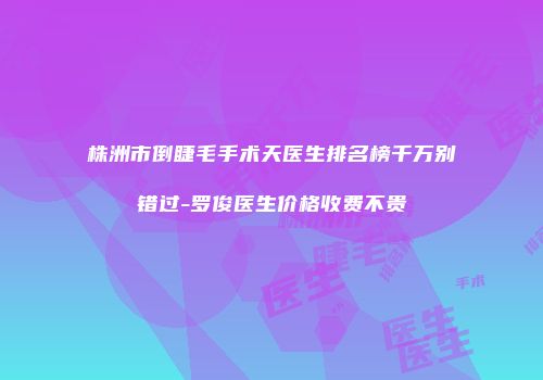 株洲市倒睫毛手术天医生排名榜千万别错过-罗俊医生价格收费不贵
