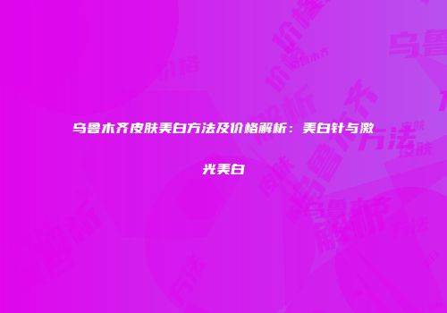 乌鲁木齐皮肤美白方法及价格解析：美白针与激光美白