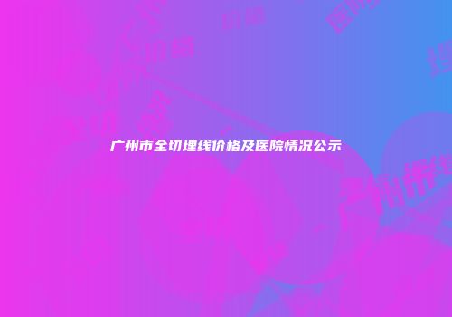 广州市全切埋线价格及医院情况公示