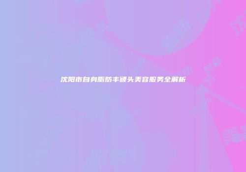 沈阳市自身脂肪丰额头美容服务全解析