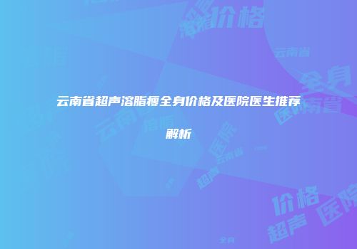 云南省超声溶脂瘦全身价格及医院医生推荐解析