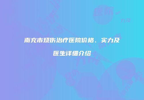 南充市烧伤治疗医院价格、实力及医生详细介绍