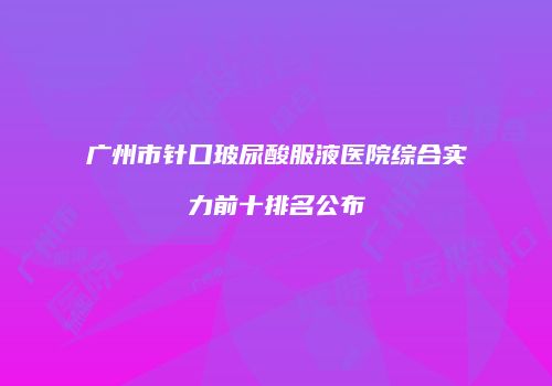 广州市针口玻尿酸服液医院综合实力前十排名公布