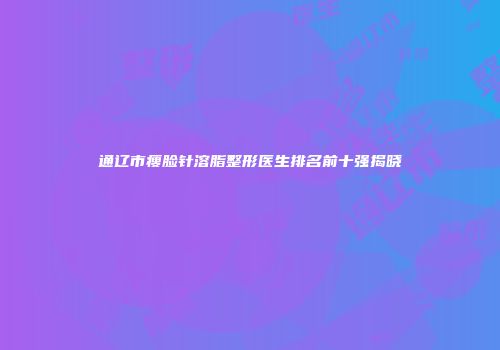 通辽市瘦脸针溶脂整形医生排名前十强揭晓