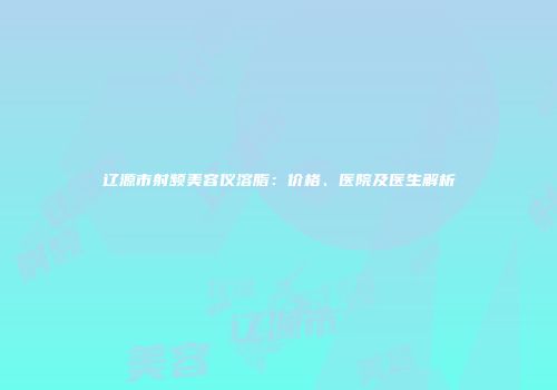 辽源市射频美容仪溶脂：价格、医院及医生解析