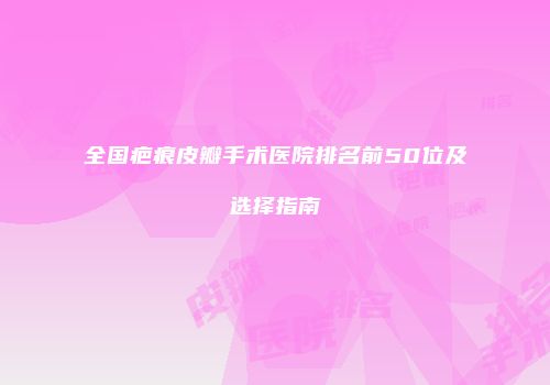 全国疤痕皮瓣手术医院排名前50位及选择指南