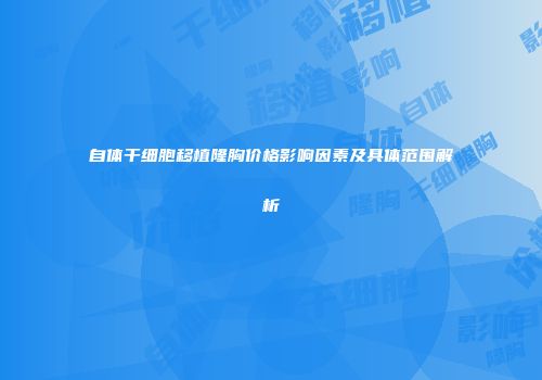 自体干细胞移植隆胸价格影响因素及具体范围解析