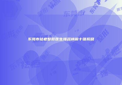东莞市祛疤整形医生排名榜前十强揭晓