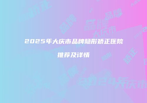 2025年大庆市品牌隐形矫正医院推荐及详情