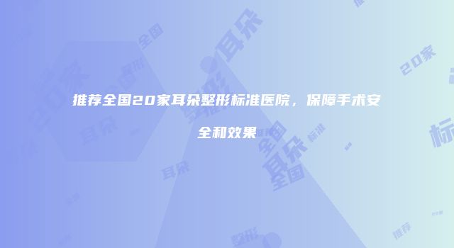 推荐全国20家耳朵整形标准医院，保障手术安全和效果