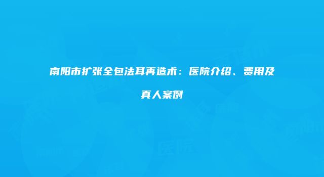 南阳市扩张全包法耳再造术：医院介绍、费用及真人案例