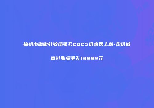 锦州市做微针收缩毛孔2025价格表上新-均价做微针收缩毛孔13882元