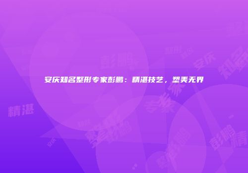 安庆知名整形专家彭鹏：精湛技艺，塑美无界
