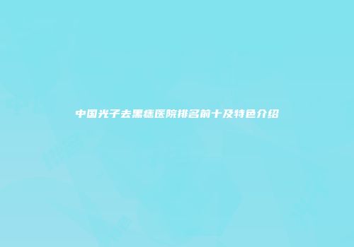 中国光子去黑痣医院排名前十及特色介绍