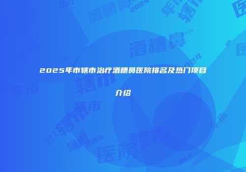 2025年市辖市治疗酒糟鼻医院排名及热门项目介绍