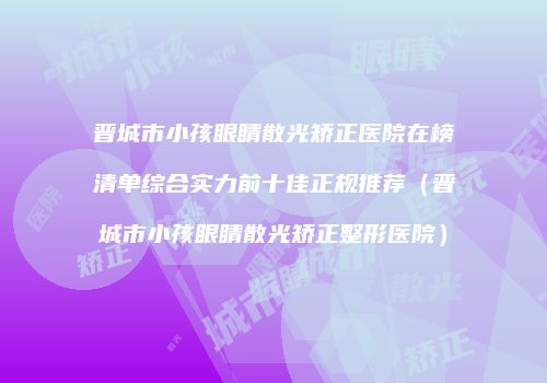 晋城市小孩眼睛散光矫正医院在榜清单综合实力前十佳正规推荐（晋城市小孩眼睛散光矫正整形医院）