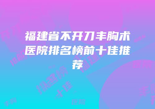 福建省不开刀丰胸术医院排名榜前十佳推荐