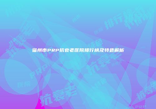 宿州市PRP抗衰老医院排行榜及特色解析
