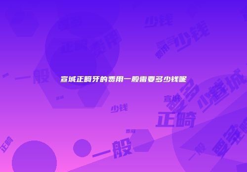 宣城正畸牙的费用一般需要多少钱呢