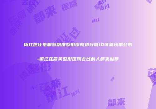 镇江芭比电眼双眼皮整形医院排行前10可靠榜单公布-镇江芘丽芙整形医院去过的人都来推荐