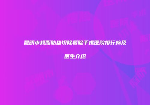 昆明市颊脂肪垫切除瘦脸手术医院排行榜及医生介绍