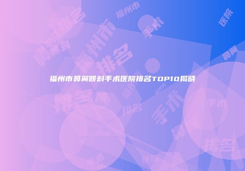 福州市鼻翼倾斜手术医院排名TOP10揭晓