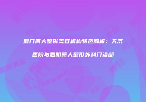 厦门两大整形美容机构特色解析：天济医院与思明俪人整形外科门诊部