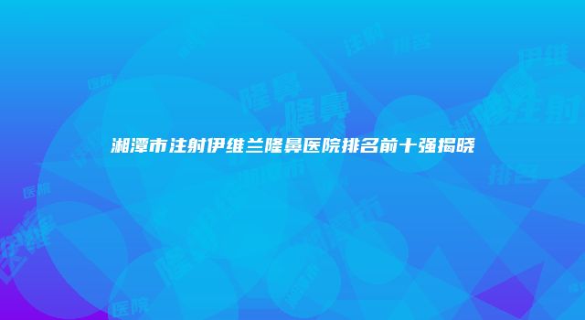 湘潭市注射伊维兰隆鼻医院排名前十强揭晓