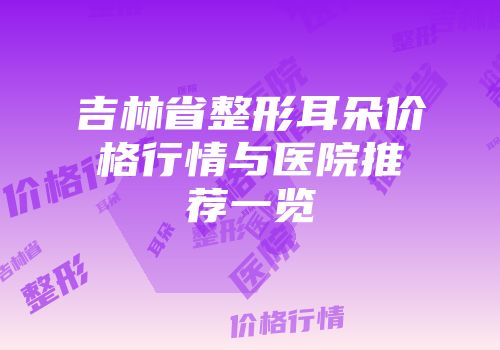 吉林省整形耳朵价格行情与医院推荐一览
