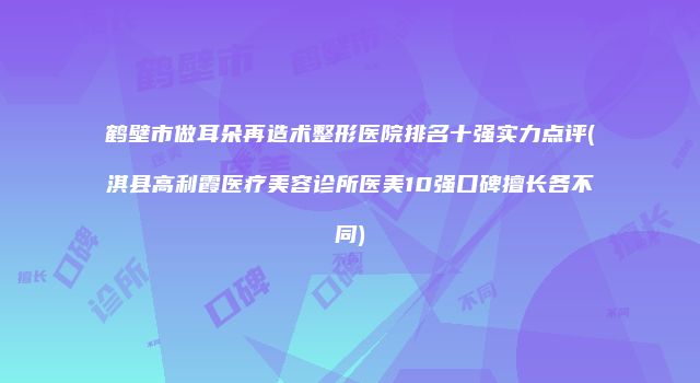 鹤壁市做耳朵再造术整形医院排名十强实力点评(淇县高利霞医疗美容诊所医美10强口碑擅长各不同)