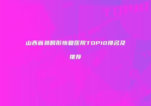 山西省鼻畸形恢复医院TOP10排名及推荐