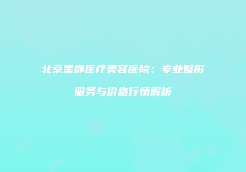 北京星都医疗美容医院：专业整形服务与价格行情解析