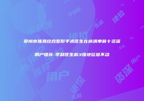 鄂州市隆鼻综合整形手术医生在榜清单前十资深用户推荐-李利医生前3强地位撼不动