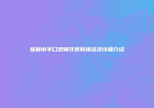 抚顺市半口塑钢牙医院排名及详细介绍