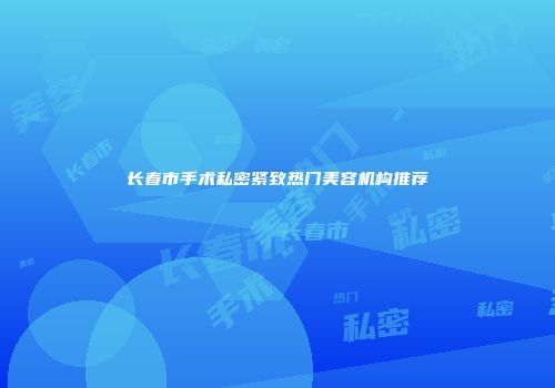 长春市手术私密紧致热门美容机构推荐