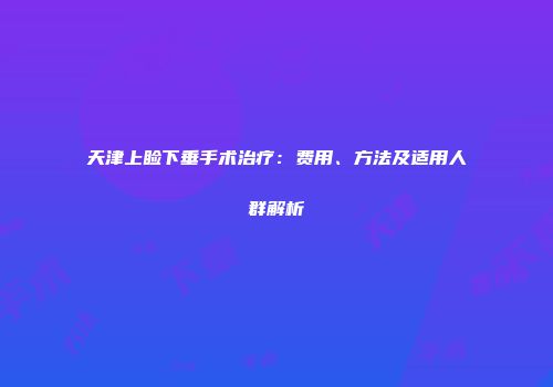 天津上睑下垂手术治疗：费用、方法及适用人群解析