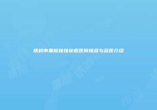铁岭市黑脸娃娃祛痘医院排名与名医介绍