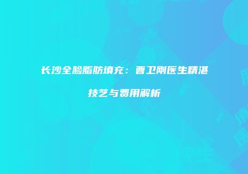长沙全脸脂肪填充：曹卫刚医生精湛技艺与费用解析