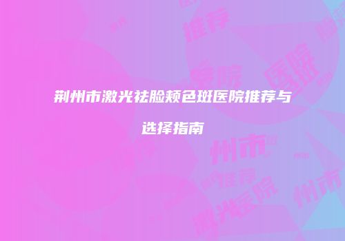 荆州市激光祛脸颊色斑医院推荐与选择指南