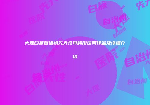 大理白族自治州先天性耳畸形医院排名及详细介绍