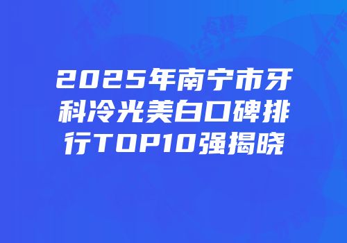 2025年南宁市牙科冷光美白口碑排行TOP10强揭晓
