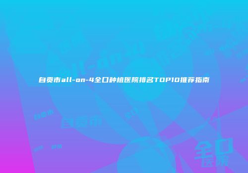 自贡市all-on-4全口种植医院排名TOP10推荐指南
