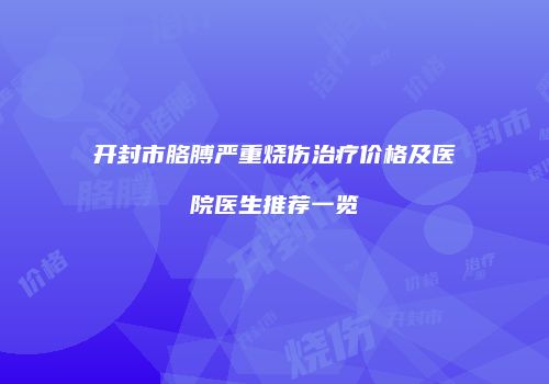 开封市胳膊严重烧伤治疗价格及医院医生推荐一览