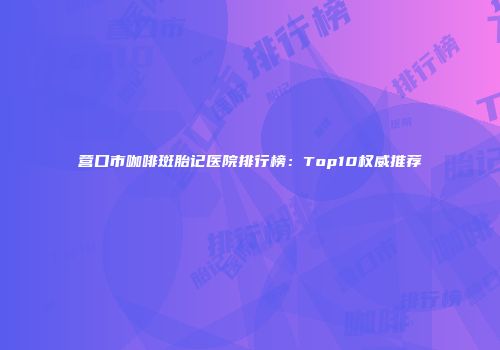 营口市咖啡斑胎记医院排行榜：Top10权威推荐
