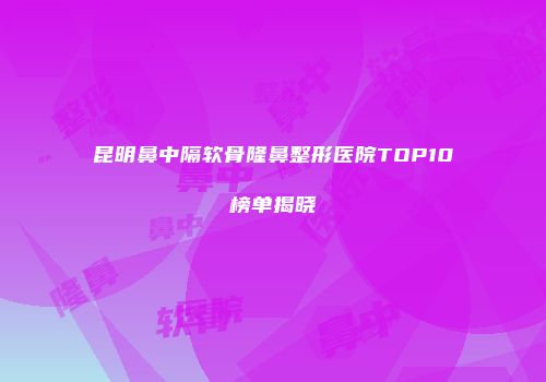 昆明鼻中隔软骨隆鼻整形医院TOP10榜单揭晓