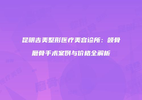 昆明吉美整形医疗美容诊所：颌骨磨骨手术案例与价格全解析