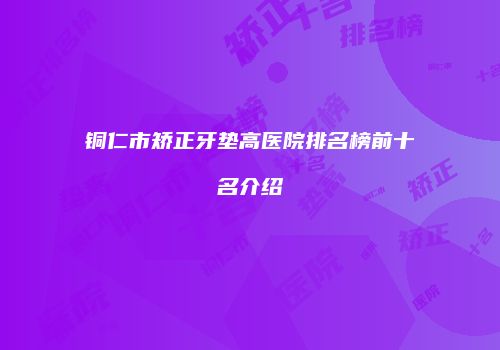 铜仁市矫正牙垫高医院排名榜前十名介绍