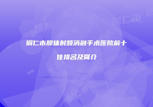 铜仁市腺体射频消融手术医院前十佳排名及简介