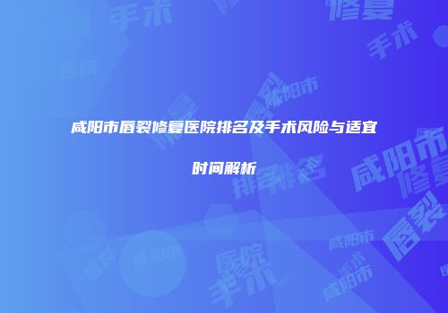 咸阳市唇裂修复医院排名及手术风险与适宜时间解析